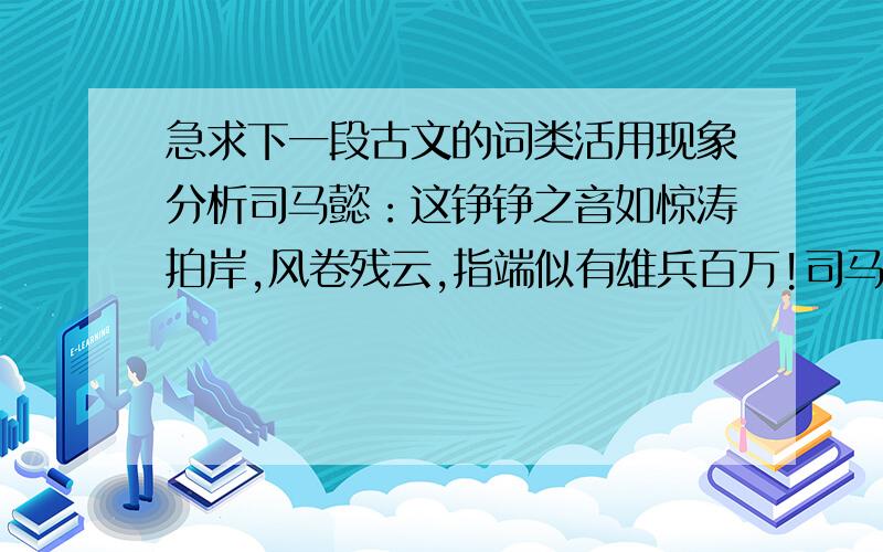 急求下一段古文的词类活用现象分析司马懿：这铮铮之音如惊涛拍岸,风卷残云,指端似有雄兵百万!司马昭：我怎么就听不出来?司马懿：你听,似山山涧消息,清澈见底,非心旷神怡者不能为之,