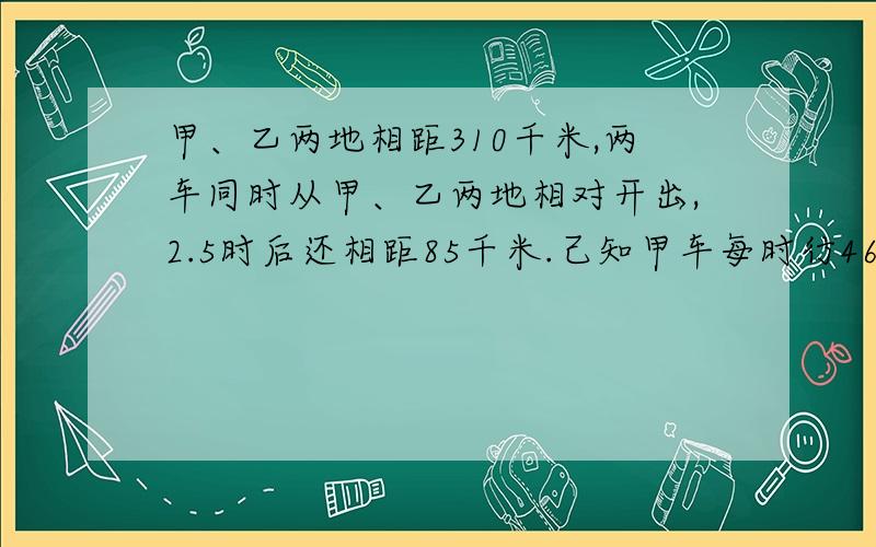 甲、乙两地相距310千米,两车同时从甲、乙两地相对开出,2.5时后还相距85千米.己知甲车每时行46千米,乙车每时行多少千米?