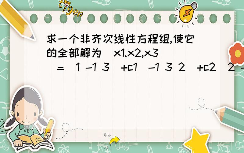 求一个非齐次线性方程组,使它的全部解为(x1.x2,x3)=(1 -1 3)+c1(-1 3 2)+c2(2 -3 1)怎么反求非齐次线性方程组?