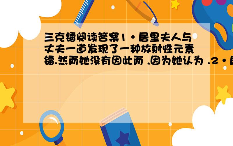 三克镭阅读答案1·居里夫人与丈夫一道发现了一种放射性元素镭.然而她没有因此而 ,因为她认为 .2·居里夫人一生拥有过三克镭,第一颗是 ,她用于 ；第二颗是 ,她用于 ； 第三颗还是 ,她用于