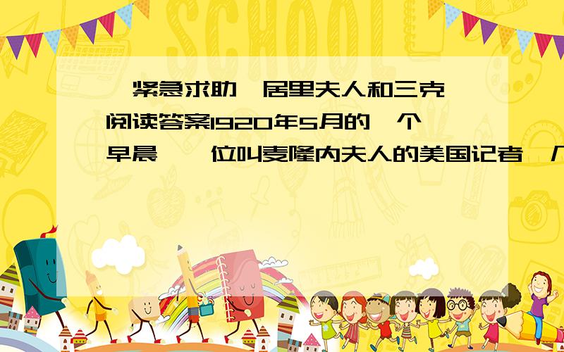 【紧急求助】居里夫人和三克镭阅读答案1920年5月的一个早晨,一位叫麦隆内夫人的美国记者,几经周折终于在巴黎实验室里见到了镭的发现者.端庄典雅的居里夫人与异常简陋的实验室,给这位