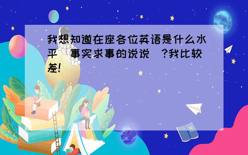 我想知道在座各位英语是什么水平（事实求事的说说）?我比较差!