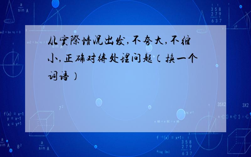 从实际情况出发,不夸大,不缩小,正确对待处理问题（换一个词语）