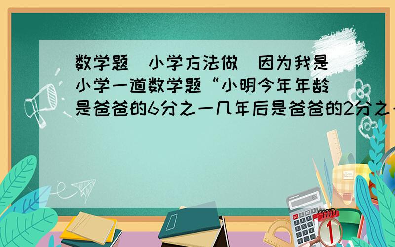 数学题（小学方法做）因为我是小学一道数学题“小明今年年龄是爸爸的6分之一几年后是爸爸的2分之一?今年几岁?