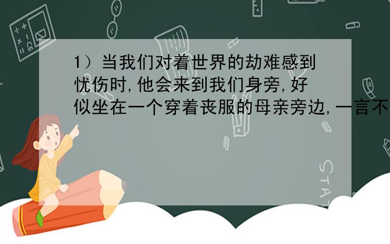 1）当我们对着世界的劫难感到忧伤时,他会来到我们身旁,好似坐在一个穿着丧服的母亲旁边,一言不发,在琴上唱着他隐忍的悲歌,安慰那哭泣的人.（人物：——）2）设若当个朋友看,她确是不