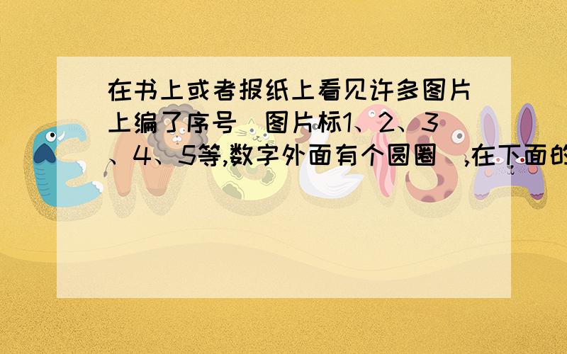 在书上或者报纸上看见许多图片上编了序号(图片标1、2、3、4、5等,数字外面有个圆圈),在下面的文章中...在书上或者报纸上看见许多图片上编了序号(图片标1、2、3、4、5等,数字外面有个圆圈