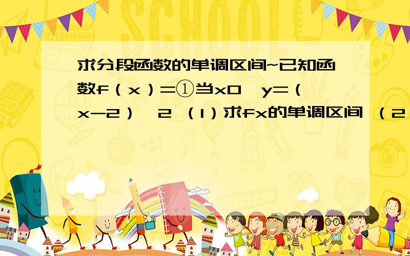 求分段函数的单调区间~已知函数f（x）=①当x0,y=（x-2）^2 （1）求fx的单调区间 （2）若fx=16,求相应的x值