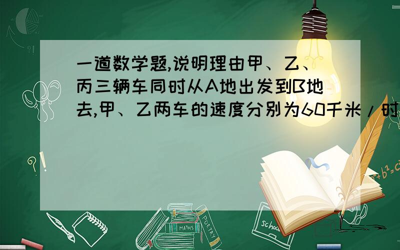 一道数学题,说明理由甲、乙、丙三辆车同时从A地出发到B地去,甲、乙两车的速度分别为60千米/时和48千米/时,有一辆迎面开来的卡车分别在他们出发后6时、7时、8时先后与甲、乙、丙三辆车