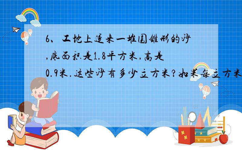 6、工地上运来一堆圆锥形的沙,底面积是1.8平方米,高是0.9米.这些沙有多少立方米?如果每立方米沙重1.7吨,这些沙有多少吨?