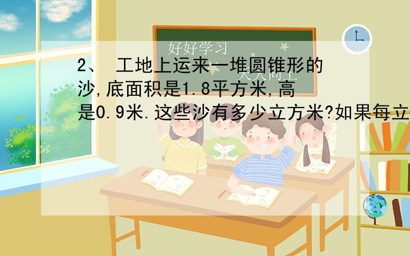 2、 工地上运来一堆圆锥形的沙,底面积是1.8平方米,高是0.9米.这些沙有多少立方米?如果每立方米沙重1.7写出计算过程