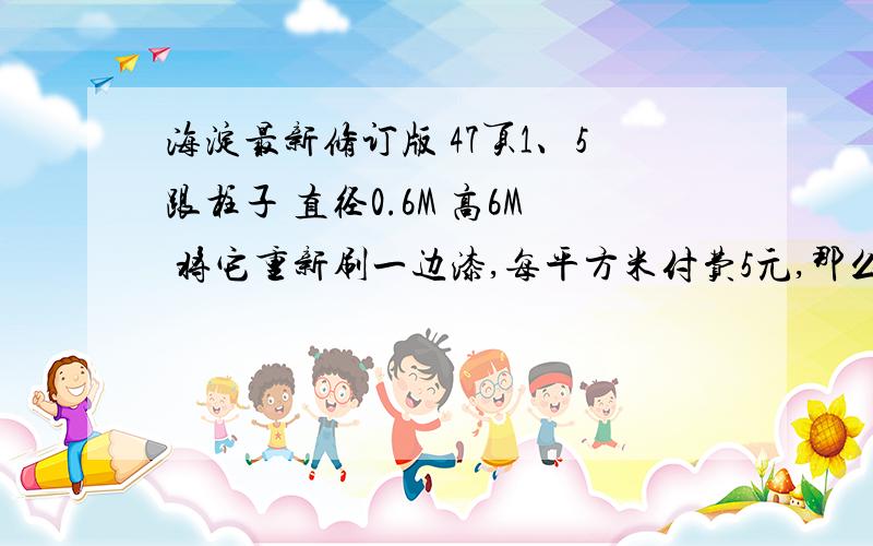 海淀最新修订版 47页1、5跟柱子 直径0.6M 高6M 将它重新刷一边漆,每平方米付费5元,那么这些柱子 要加工多少元?2、一个粮食,上面是圆锥形,下面圆柱形,圆柱的底面周长是12.56M,5M,圆锥的高是0.6M