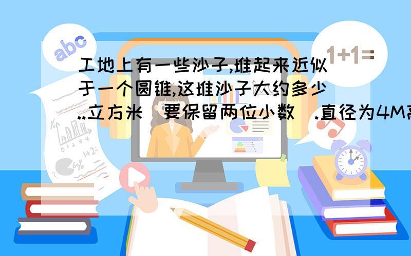 工地上有一些沙子,堆起来近似于一个圆锥,这堆沙子大约多少..立方米(要保留两位小数).直径为4M高是1.2M