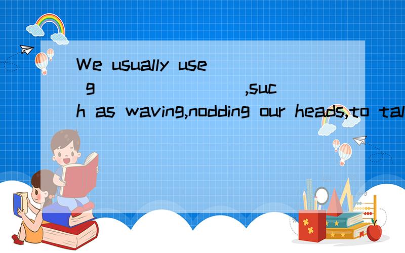 We usually use g________,such as waving,nodding our heads,to talk to people who is far away.