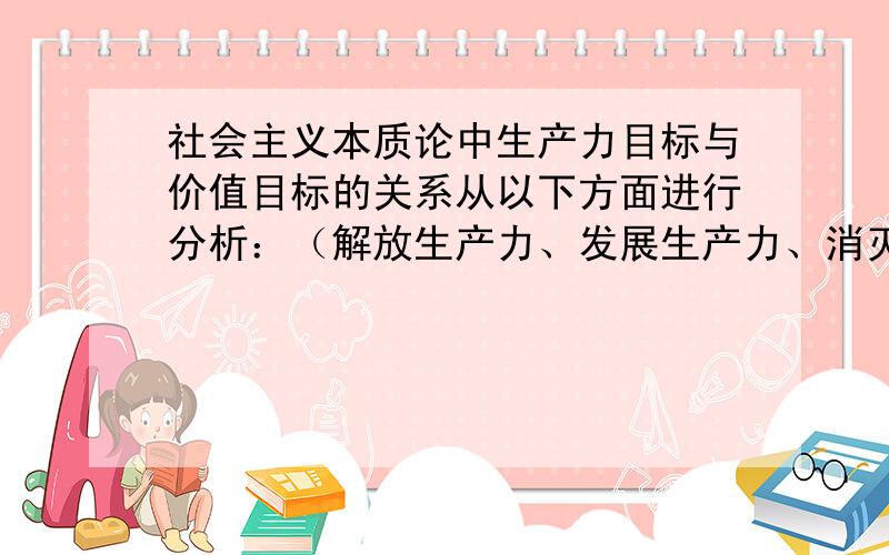 社会主义本质论中生产力目标与价值目标的关系从以下方面进行分析：（解放生产力、发展生产力、消灭剥削、消除两极分化.）