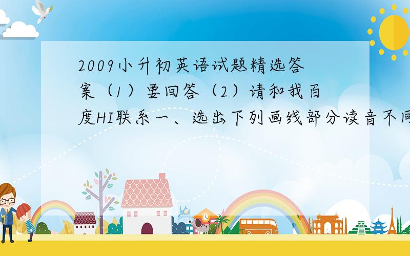 2009小升初英语试题精选答案（1）要回答（2）请和我百度HI联系一、选出下列画线部分读音不同的单词.（ ）3、A.food B.cook C.room D.school（ ）4、A.many B.get C.any D.hat（ ）5、A.seat B.read C.sweater D.mea