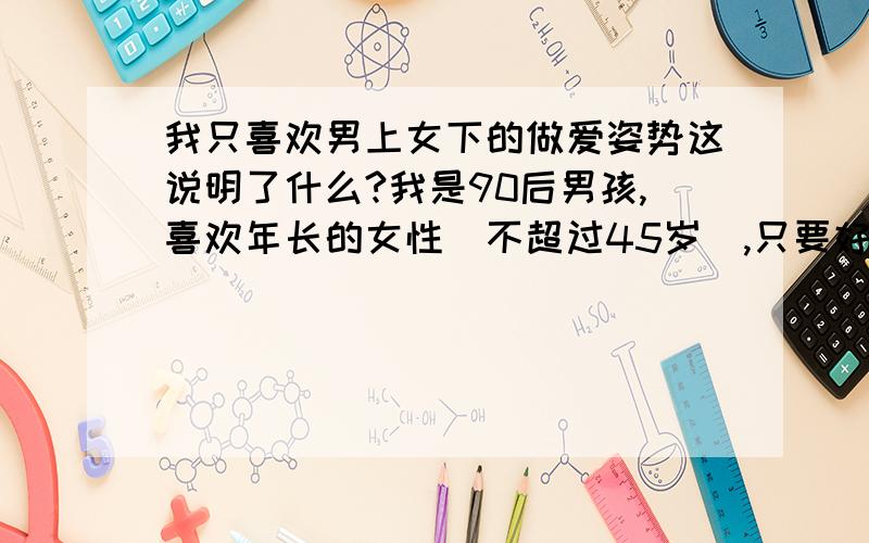 我只喜欢男上女下的做爱姿势这说明了什么?我是90后男孩,喜欢年长的女性（不超过45岁）,只要好看就行.如果跟女性做 爱,我只喜欢男上女下这一种姿势,而且不抬女的腿,而是直接坐在女人的