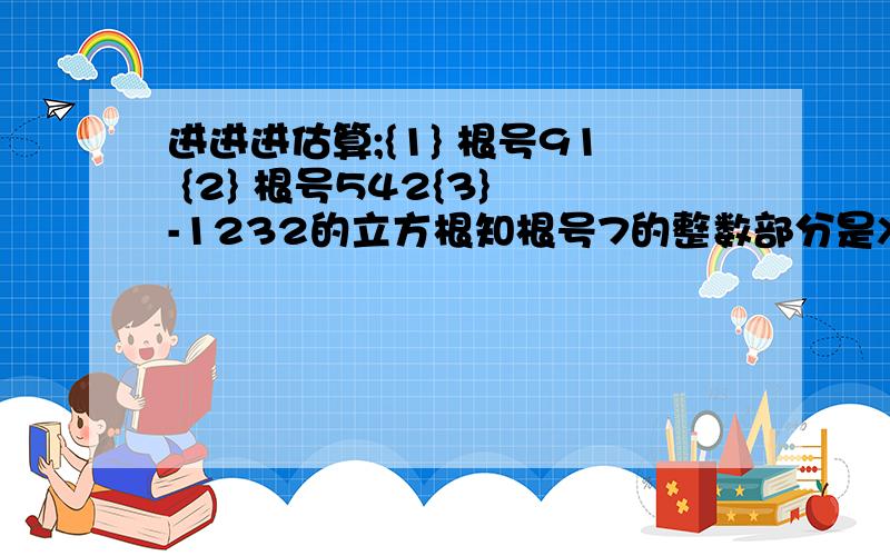 进进进估算;{1} 根号91 {2} 根号542{3} -1232的立方根知根号7的整数部分是X,小数部分是Y 求Y{根号7+X}的值