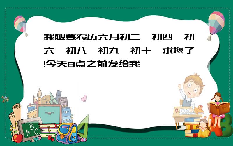 我想要农历六月初二,初四,初六,初八,初九,初十,求您了!今天8点之前发给我,