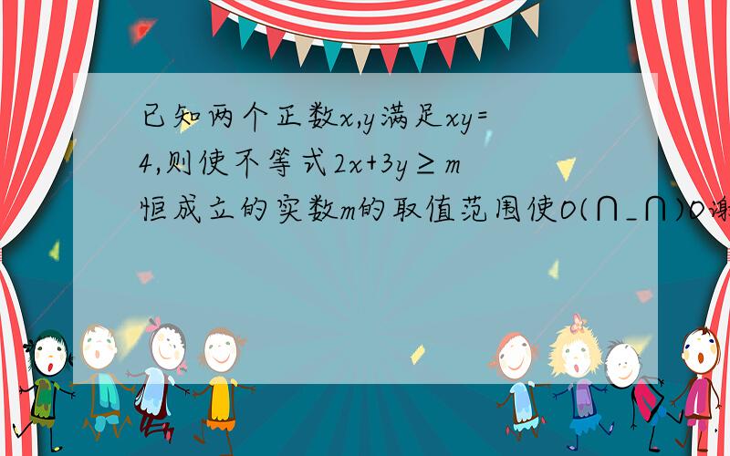 已知两个正数x,y满足xy=4,则使不等式2x+3y≥m恒成立的实数m的取值范围使O(∩_∩)O谢谢,请尽快