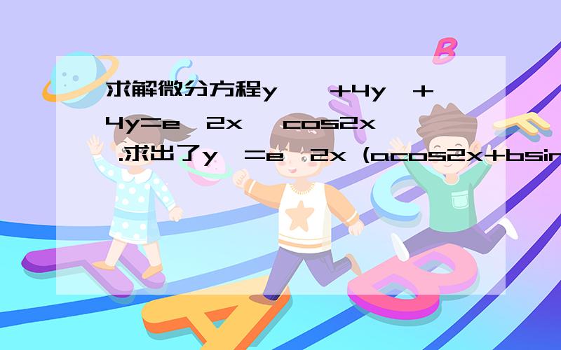 求解微分方程y''+4y'+4y=e^2x *cos2x .求出了y*=e^2x (acos2x+bsin2x)后 .把y*代入方程的具体步骤是怎么样的?是不是求出y'*和y''*再代到方程里去.y'*和y''*要怎么求,那个式子带有cos sin 的有点麻烦呀