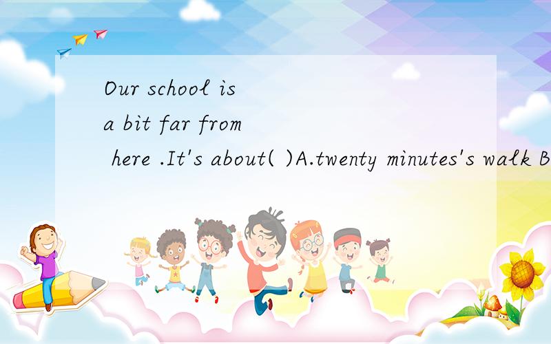 Our school is a bit far from here .It's about( )A.twenty minutes's walk B.twenty minute's walk C.twenty minutes walk D.twenty minutes' walk