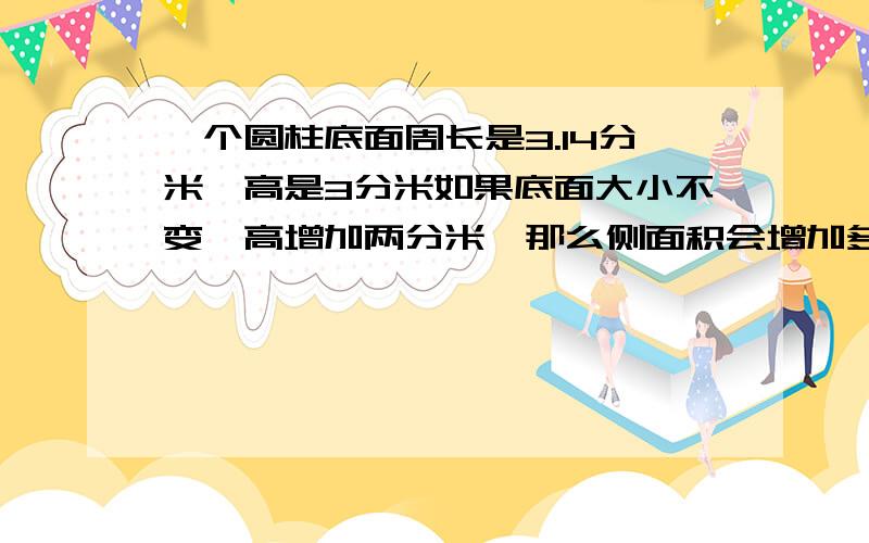 一个圆柱底面周长是3.14分米,高是3分米如果底面大小不变,高增加两分米,那么侧面积会增加多少平方分米