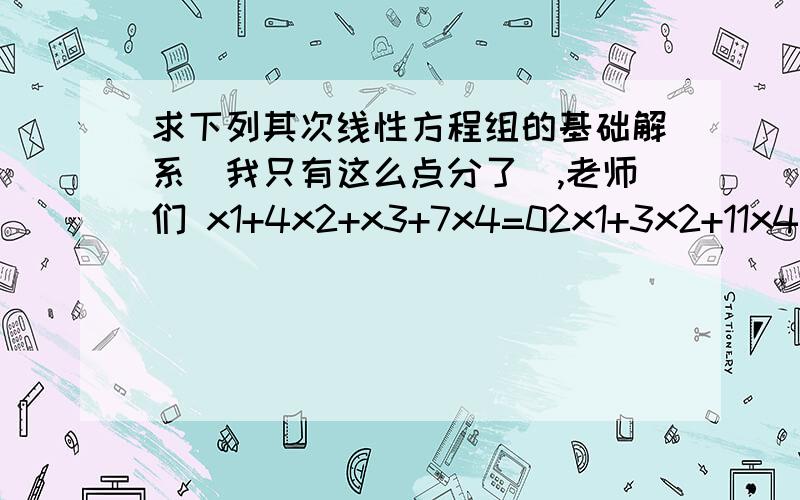 求下列其次线性方程组的基础解系(我只有这么点分了),老师们 x1+4x2+x3+7x4=02x1+3x2+11x4=03x1+9x2+x3+8x4=0