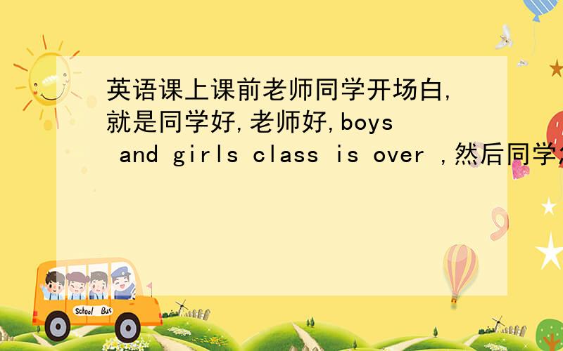 英语课上课前老师同学开场白,就是同学好,老师好,boys and girls class is over ,然后同学怎么说