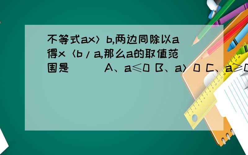 不等式ax＞b,两边同除以a得x＜b/a,那么a的取值范围是（ ） A、a≤0 B、a＞0 C、a≥0 D、a＜0