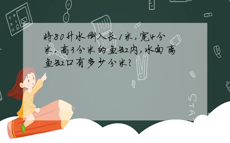 将80升水倒入长1米,宽4分米,高3分米的鱼缸内,水面离鱼缸口有多少分米?