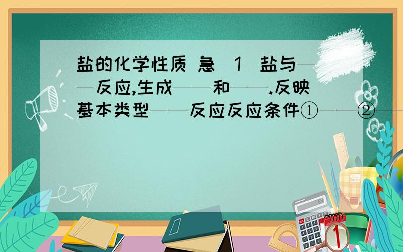 盐的化学性质 急（1）盐与——反应,生成——和——.反映基本类型——反应反应条件①——②——③——用化学方程式举例————————————————（2）盐与——反应,生成——