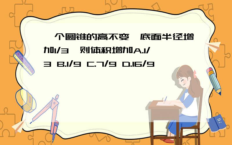 一个圆锥的高不变,底面半径增加1/3,则体积增加A.1/3 B.1/9 C.7/9 D.16/9