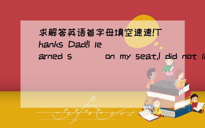 求解答英语首字母填空速速!Thanks Dad!I learned s___ on my seat,I did not like the taste of defeat.my heart had sunk for what i had done.I was now the least favorite son.don't be silly,my dear boy,a game must be played with j_____,dad put h