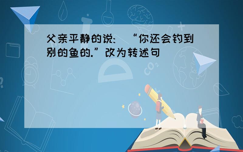 父亲平静的说:\“你还会钓到别的鱼的.”改为转述句