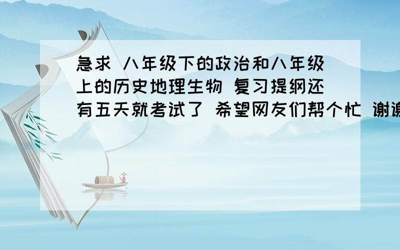 急求 八年级下的政治和八年级上的历史地理生物 复习提纲还有五天就考试了 希望网友们帮个忙 谢谢拉