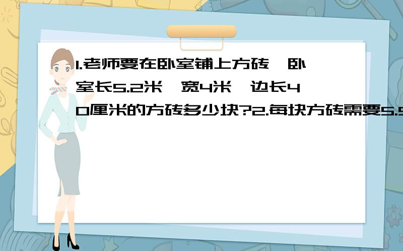 1.老师要在卧室铺上方砖,卧室长5.2米,宽4米,边长40厘米的方砖多少块?2.每块方砖需要5.5元,人工师傅1平方米需要5元,这些方砖需要多少元?3.如果方块换用长40cm,宽26cm的地板砖需要多少块?