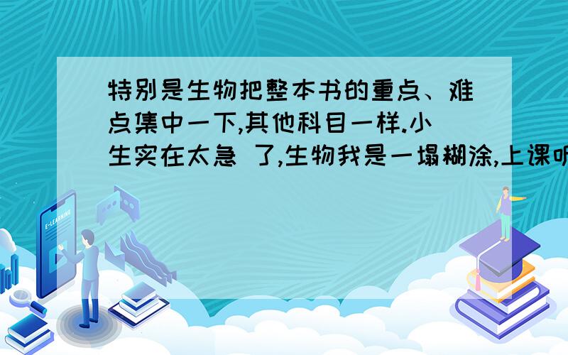 特别是生物把整本书的重点、难点集中一下,其他科目一样.小生实在太急 了,生物我是一塌糊涂,上课听不懂,临近考试,那个,重重点哦