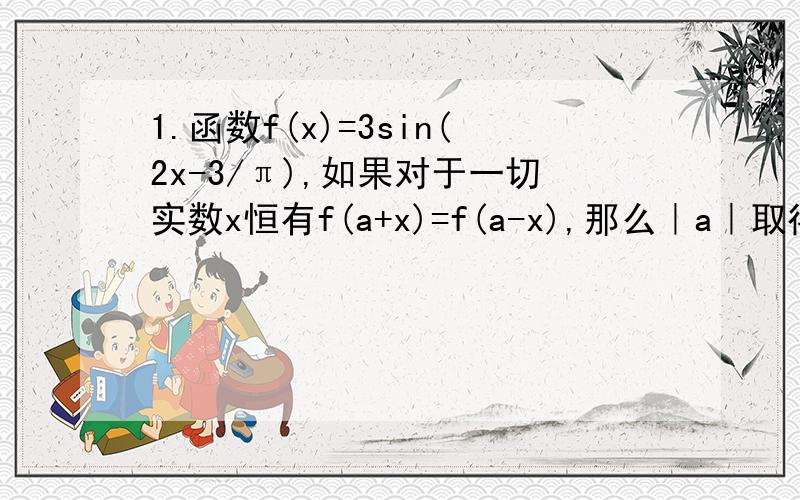 1.函数f(x)=3sin(2x-3/π),如果对于一切实数x恒有f(a+x)=f(a-x),那么｜a｜取得最小值时a的值为＿＿＿．2.设函数f（x）=cos3x,若f(x+t)是奇函数,则t的一个可能值为_____.