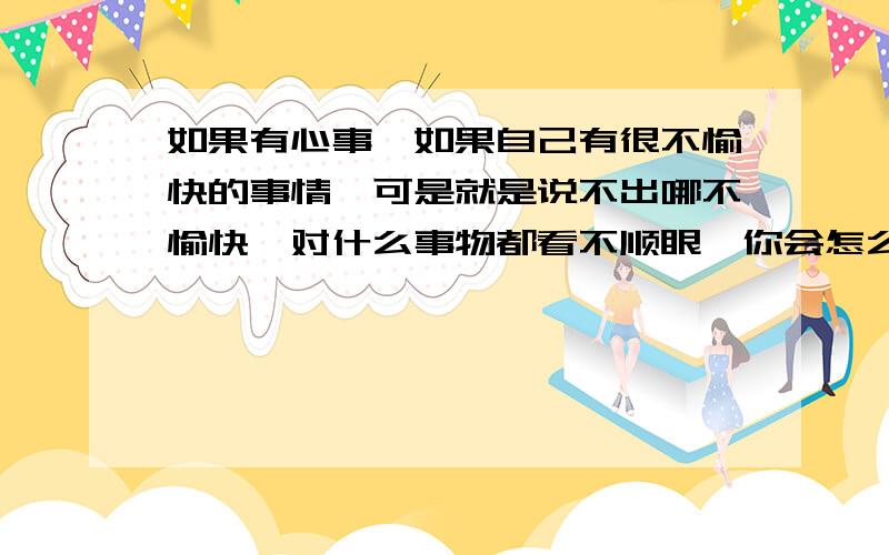 如果有心事,如果自己有很不愉快的事情,可是就是说不出哪不愉快,对什么事物都看不顺眼,你会怎么办