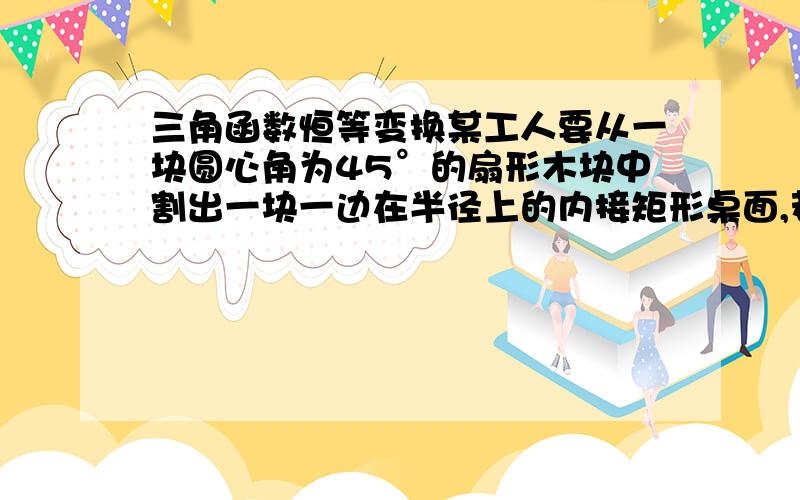 三角函数恒等变换某工人要从一块圆心角为45°的扇形木块中割出一块一边在半径上的内接矩形桌面,若扇形的半径为1m ,试确定割出的矩形桌面的最大面积.