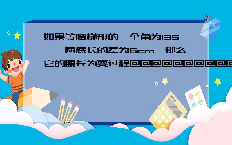 如果等腰梯形的一个角为135°,两底长的差为6cm,那么它的腰长为要过程@@@@@@@@@@@!紧急啊!一楼的 看不懂 二楼的 要过程