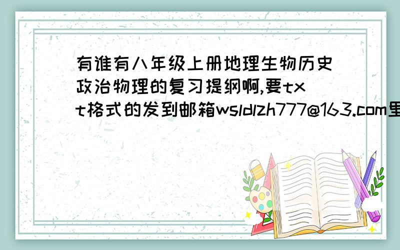 有谁有八年级上册地理生物历史政治物理的复习提纲啊,要txt格式的发到邮箱wsldlzh777@163.com里,急求,谢谢了