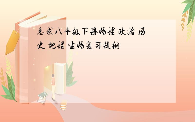 急求八年级下册物理 政治 历史 地理 生物复习提纲