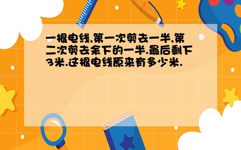 一根电线,第一次剪去一半,第二次剪去余下的一半.最后剩下3米.这根电线原来有多少米.