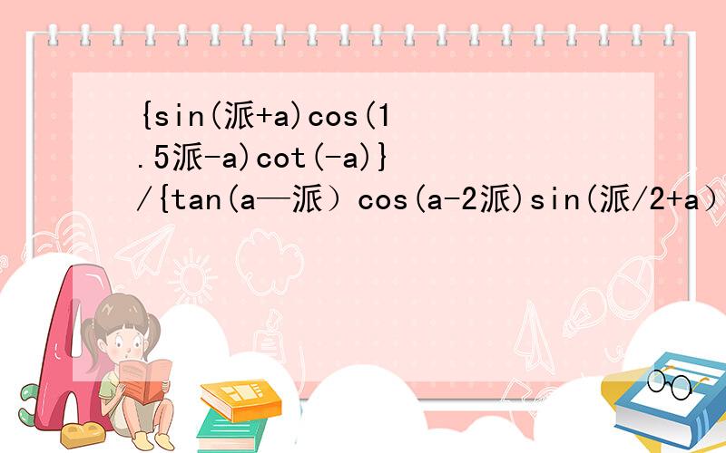 {sin(派+a)cos(1.5派-a)cot(-a)}/{tan(a—派）cos(a-2派)sin(派/2+a）}