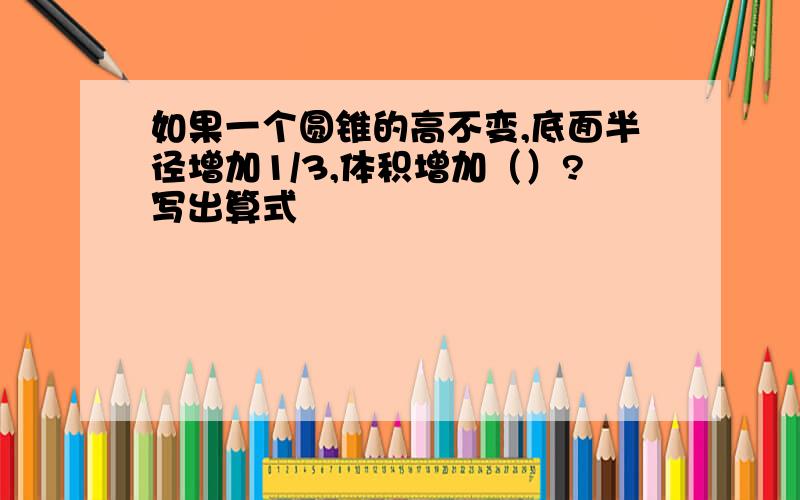 如果一个圆锥的高不变,底面半径增加1/3,体积增加（）?写出算式