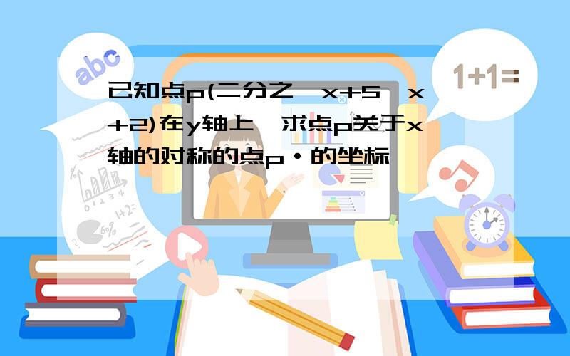 已知点p(二分之一x+5,x+2)在y轴上,求点p关于x轴的对称的点p·的坐标