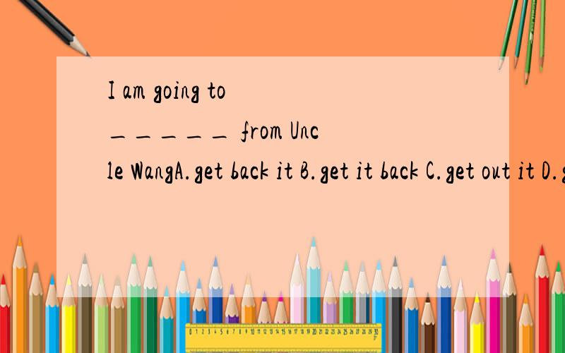 I am going to _____ from Uncle WangA.get back it B.get it back C.get out it D.get it out说明理由,