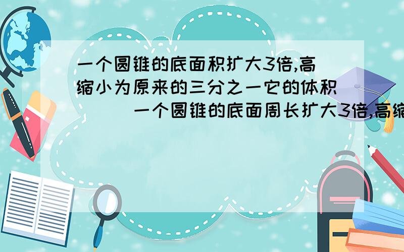 一个圆锥的底面积扩大3倍,高缩小为原来的三分之一它的体积( ) 一个圆锥的底面周长扩大3倍,高缩小为原来的三分之一它的体积( )