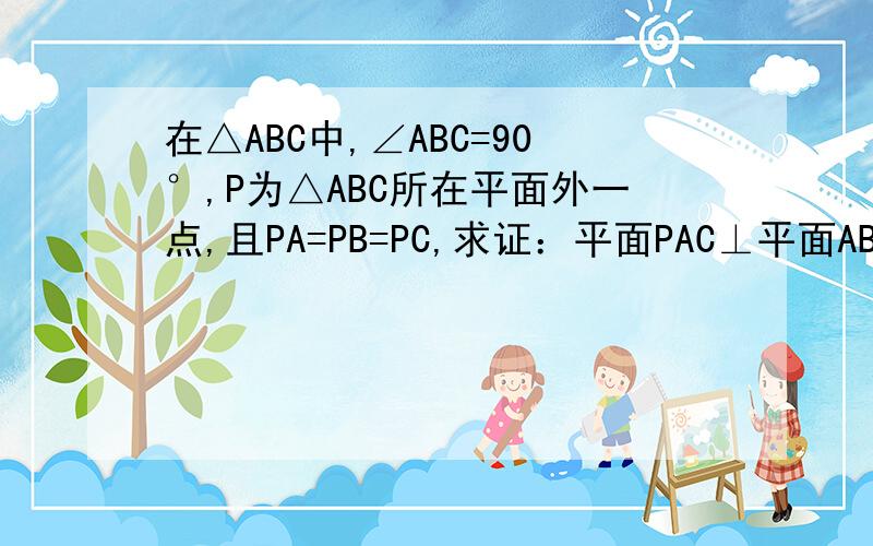 在△ABC中,∠ABC=90°,P为△ABC所在平面外一点,且PA=PB=PC,求证：平面PAC⊥平面ABC